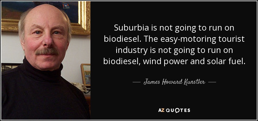 Suburbia is not going to run on biodiesel. The easy-motoring tourist industry is not going to run on biodiesel, wind power and solar fuel. - James Howard Kunstler