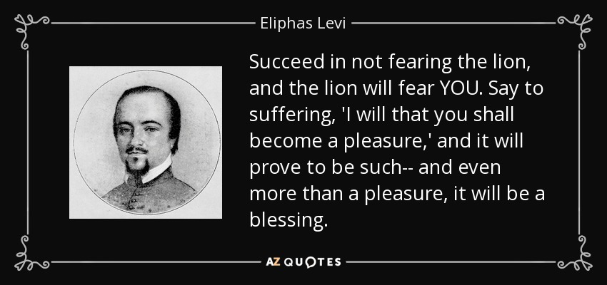 Succeed in not fearing the lion, and the lion will fear YOU. Say to suffering, 'I will that you shall become a pleasure,' and it will prove to be such-- and even more than a pleasure, it will be a blessing. - Eliphas Levi