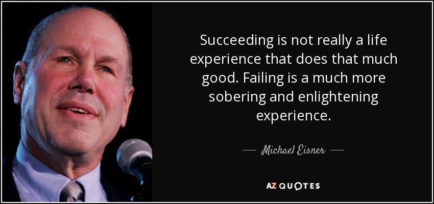 Succeeding is not really a life experience that does that much good. Failing is a much more sobering and enlightening experience. - Michael Eisner