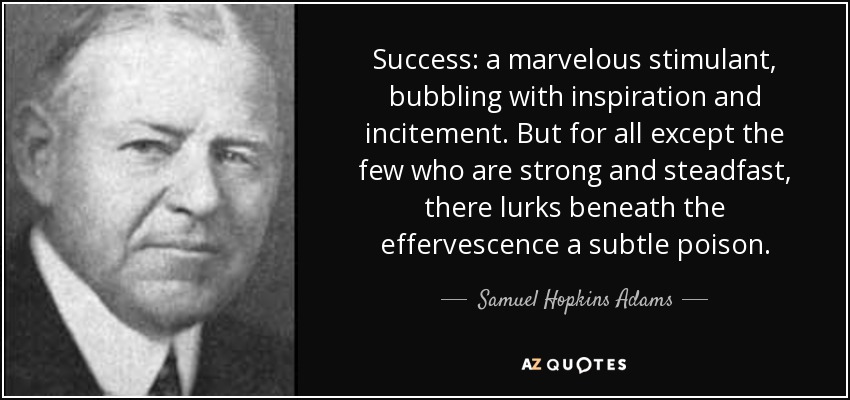 Success: a marvelous stimulant, bubbling with inspiration and incitement. But for all except the few who are strong and steadfast, there lurks beneath the effervescence a subtle poison. - Samuel Hopkins Adams