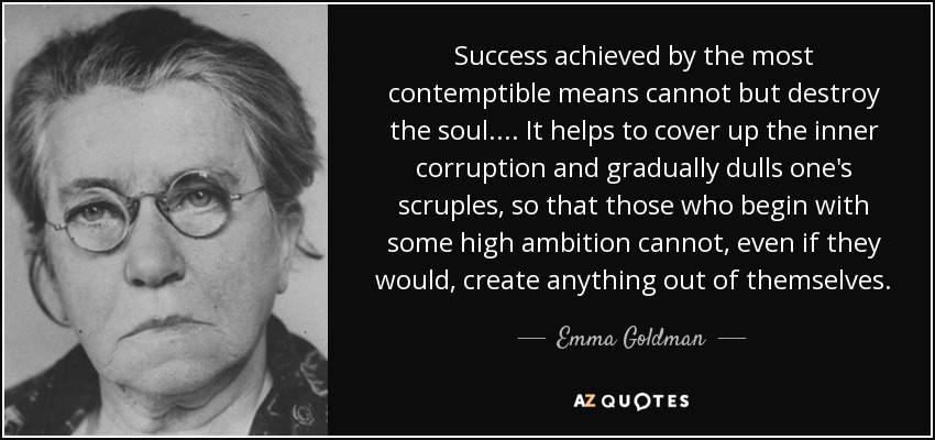 Success achieved by the most contemptible means cannot but destroy the soul. ... It helps to cover up the inner corruption and gradually dulls one's scruples, so that those who begin with some high ambition cannot, even if they would, create anything out of themselves. - Emma Goldman