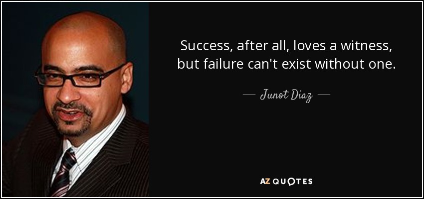 Success, after all, loves a witness, but failure can't exist without one. - Junot Diaz