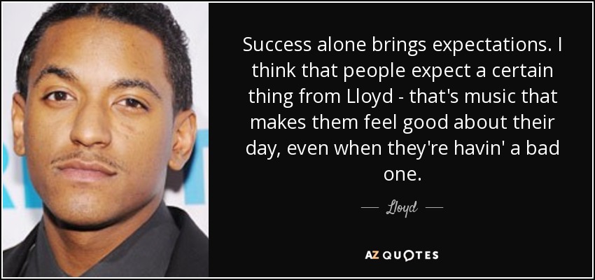 Success alone brings expectations. I think that people expect a certain thing from Lloyd - that's music that makes them feel good about their day, even when they're havin' a bad one. - Lloyd