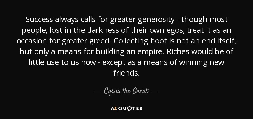 Success always calls for greater generosity - though most people, lost in the darkness of their own egos, treat it as an occasion for greater greed. Collecting boot is not an end itself, but only a means for building an empire. Riches would be of little use to us now - except as a means of winning new friends. - Cyrus the Great