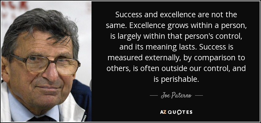 Success and excellence are not the same. Excellence grows within a person, is largely within that person's control, and its meaning lasts. Success is measured externally, by comparison to others, is often outside our control, and is perishable. - Joe Paterno