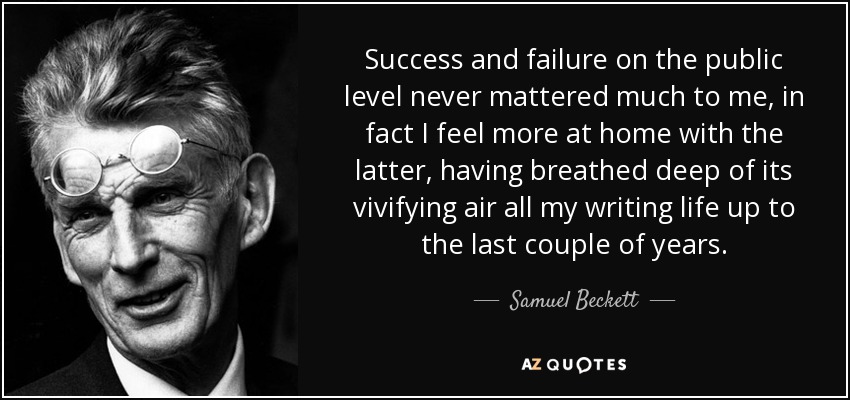 Success and failure on the public level never mattered much to me, in fact I feel more at home with the latter, having breathed deep of its vivifying air all my writing life up to the last couple of years. - Samuel Beckett