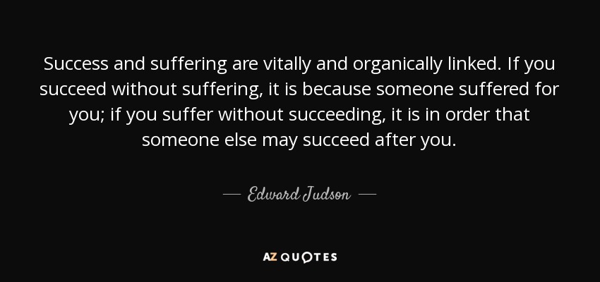 Success and suffering are vitally and organically linked. If you succeed without suffering, it is because someone suffered for you; if you suffer without succeeding, it is in order that someone else may succeed after you. - Edward Judson