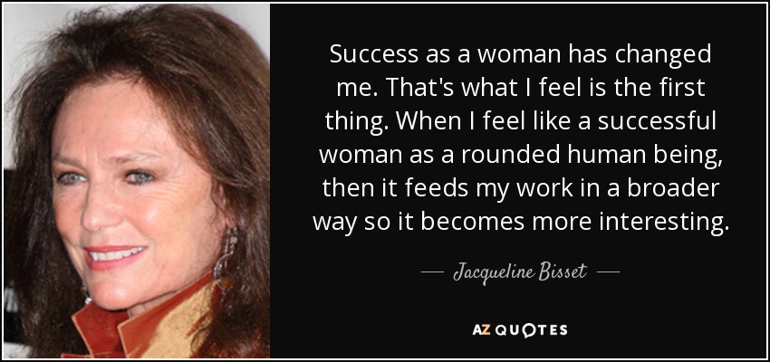 Success as a woman has changed me. That's what I feel is the first thing. When I feel like a successful woman as a rounded human being, then it feeds my work in a broader way so it becomes more interesting. - Jacqueline Bisset