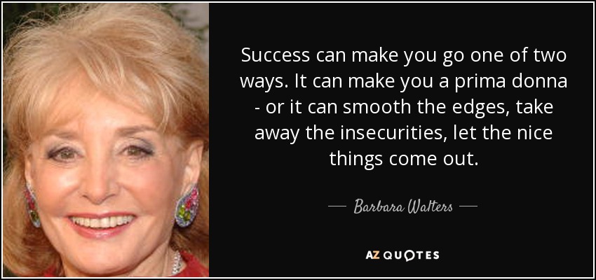 Success can make you go one of two ways. It can make you a prima donna - or it can smooth the edges, take away the insecurities, let the nice things come out. - Barbara Walters