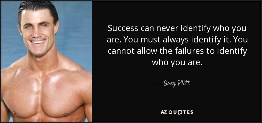 Success can never identify who you are. You must always identify it. You cannot allow the failures to identify who you are. - Greg Plitt