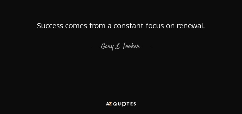 Success comes from a constant focus on renewal. - Gary L. Tooker