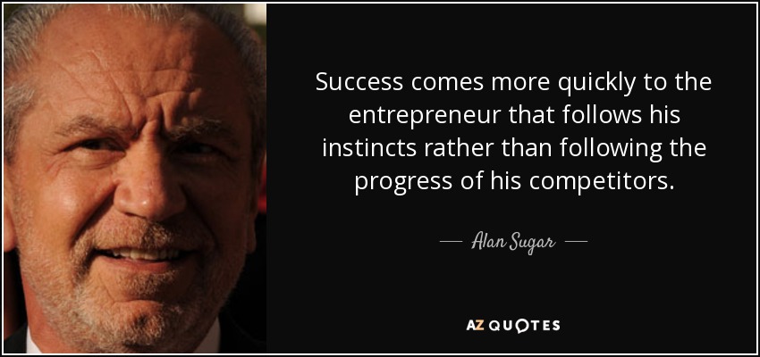 Success comes more quickly to the entrepreneur that follows his instincts rather than following the progress of his competitors. - Alan Sugar
