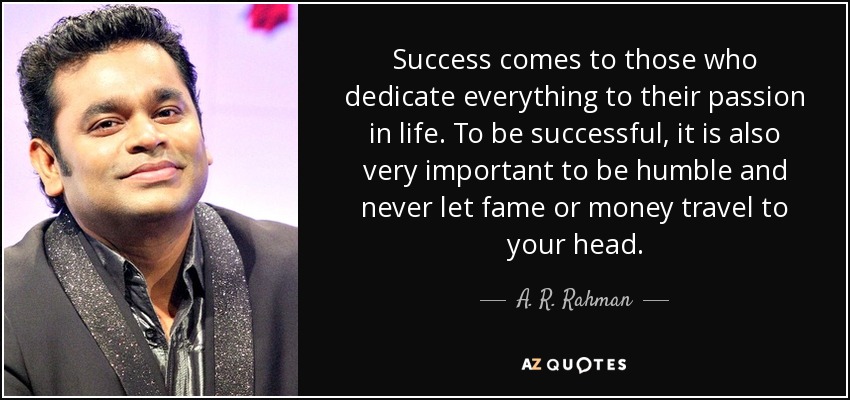Success comes to those who dedicate everything to their passion in life. To be successful, it is also very important to be humble and never let fame or money travel to your head. - A. R. Rahman