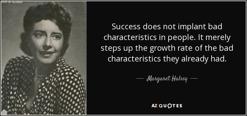 Success does not implant bad characteristics in people. It merely steps up the growth rate of the bad characteristics they already had. - Margaret Halsey