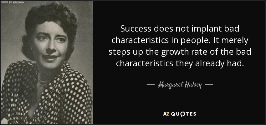 Success does not implant bad characteristics in people. It merely steps up the growth rate of the bad characteristics they already had. - Margaret Halsey