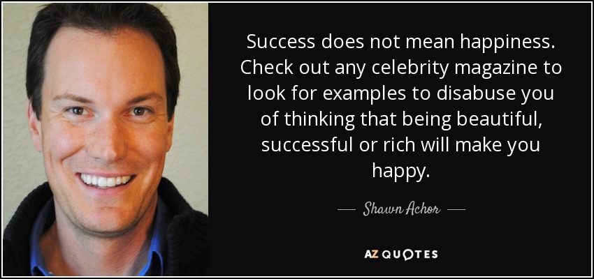 Success does not mean happiness. Check out any celebrity magazine to look for examples to disabuse you of thinking that being beautiful, successful or rich will make you happy. - Shawn Achor