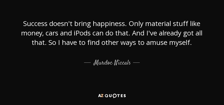 Success doesn't bring happiness. Only material stuff like money, cars and iPods can do that. And I've already got all that. So I have to find other ways to amuse myself. - Murdoc Niccals