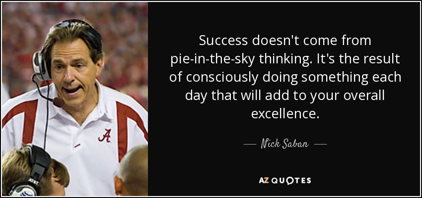 Success doesn't come from pie-in-the-sky thinking. It's the result of consciously doing something each day that will add to your overall excellence. - Nick Saban