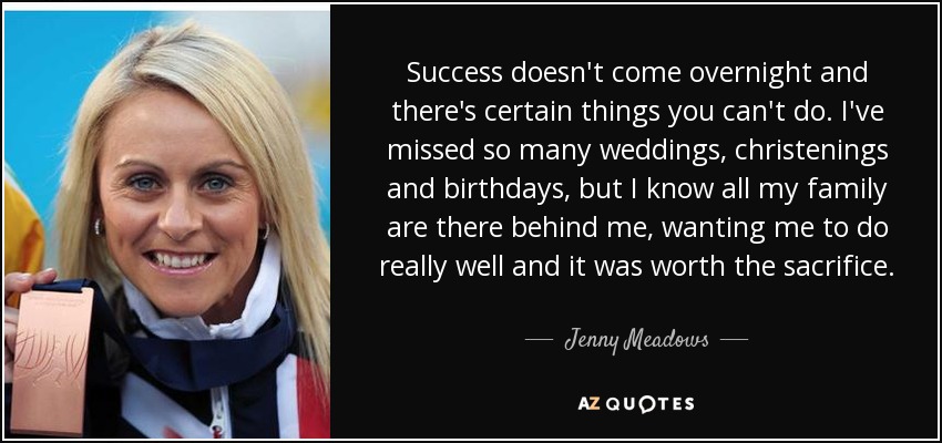 Success doesn't come overnight and there's certain things you can't do. I've missed so many weddings, christenings and birthdays, but I know all my family are there behind me, wanting me to do really well and it was worth the sacrifice. - Jenny Meadows
