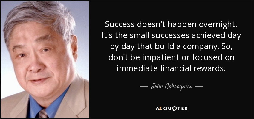 Success doesn't happen overnight. It's the small successes achieved day by day that build a company. So, don't be impatient or focused on immediate financial rewards. - John Gokongwei