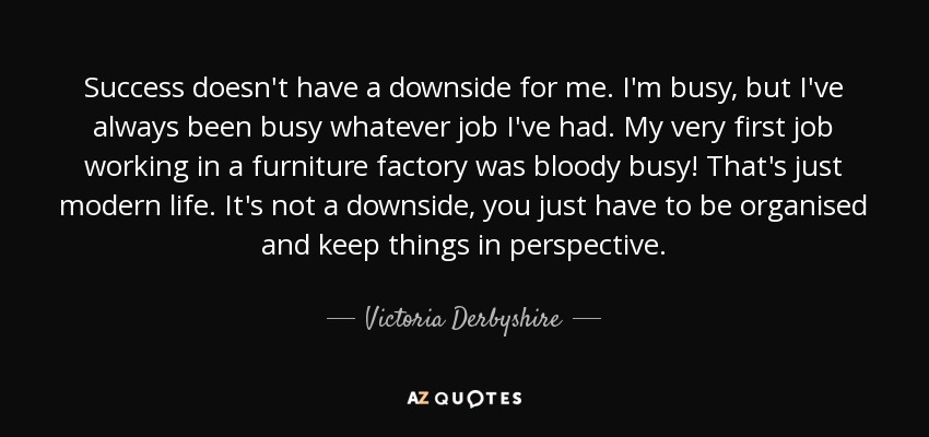 Success doesn't have a downside for me. I'm busy, but I've always been busy whatever job I've had. My very first job working in a furniture factory was bloody busy! That's just modern life. It's not a downside, you just have to be organised and keep things in perspective. - Victoria Derbyshire