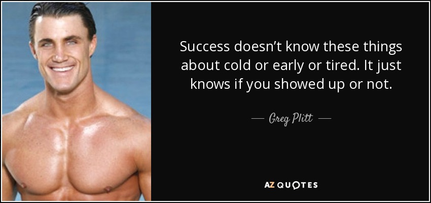 Success doesn’t know these things about cold or early or tired. It just knows if you showed up or not. - Greg Plitt