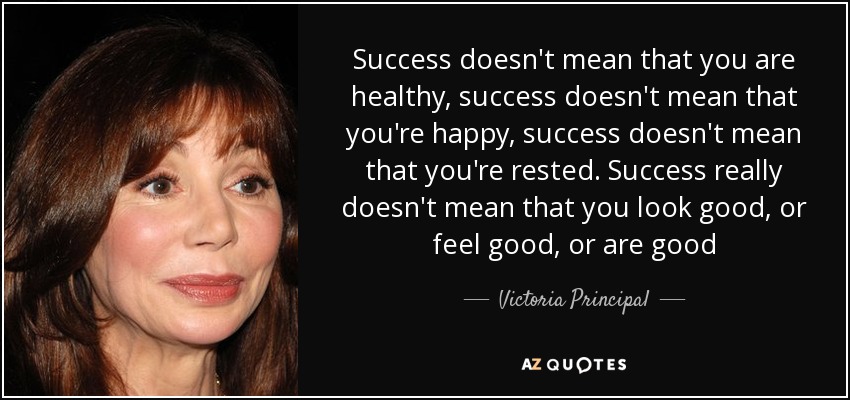 Success doesn't mean that you are healthy, success doesn't mean that you're happy, success doesn't mean that you're rested. Success really doesn't mean that you look good, or feel good, or are good - Victoria Principal