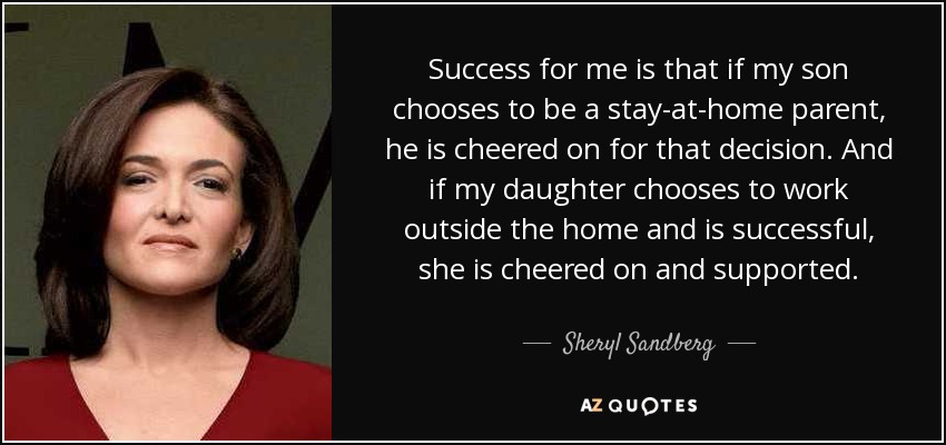 Success for me is that if my son chooses to be a stay-at-home parent, he is cheered on for that decision. And if my daughter chooses to work outside the home and is successful, she is cheered on and supported. - Sheryl Sandberg