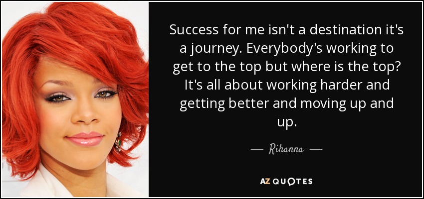 Success for me isn't a destination it's a journey. Everybody's working to get to the top but where is the top? It's all about working harder and getting better and moving up and up. - Rihanna