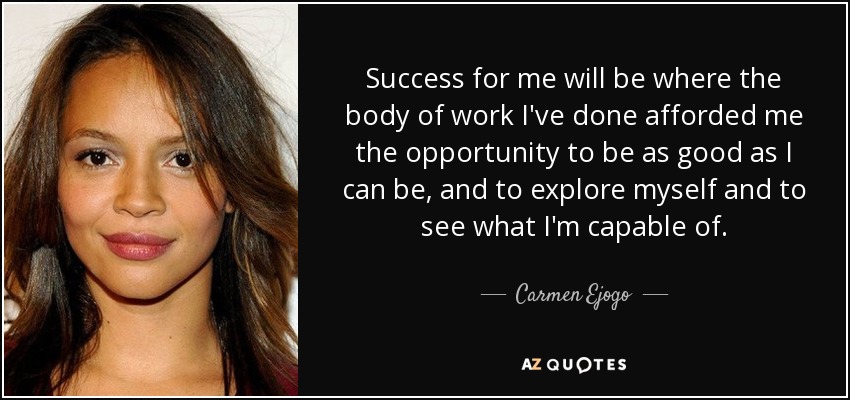 Success for me will be where the body of work I've done afforded me the opportunity to be as good as I can be, and to explore myself and to see what I'm capable of. - Carmen Ejogo