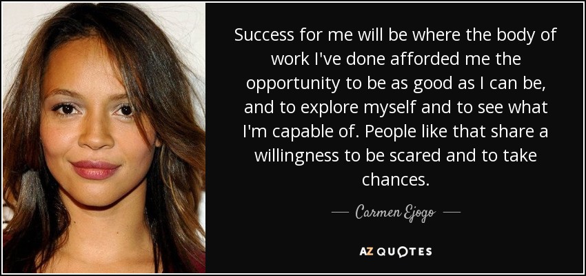 Success for me will be where the body of work I've done afforded me the opportunity to be as good as I can be, and to explore myself and to see what I'm capable of. People like that share a willingness to be scared and to take chances. - Carmen Ejogo