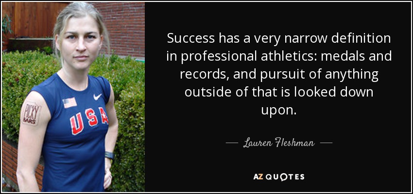 Success has a very narrow definition in professional athletics: medals and records, and pursuit of anything outside of that is looked down upon. - Lauren Fleshman