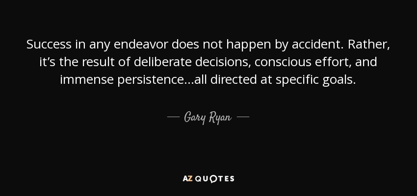 Success in any endeavor does not happen by accident. Rather, it’s the result of deliberate decisions, conscious effort, and immense persistence...all directed at specific goals. - Gary Ryan