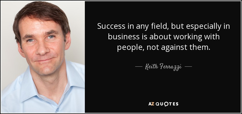 Success in any field, but especially in business is about working with people, not against them. - Keith Ferrazzi
