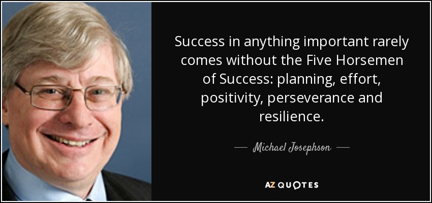 Success in anything important rarely comes without the Five Horsemen of Success: planning, effort, positivity, perseverance and resilience. - Michael Josephson