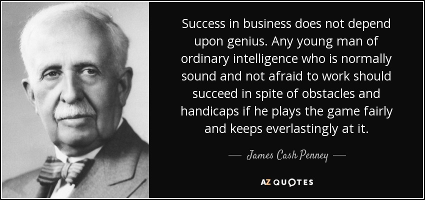 Success in business does not depend upon genius. Any young man of ordinary intelligence who is normally sound and not afraid to work should succeed in spite of obstacles and handicaps if he plays the game fairly and keeps everlastingly at it. - James Cash Penney