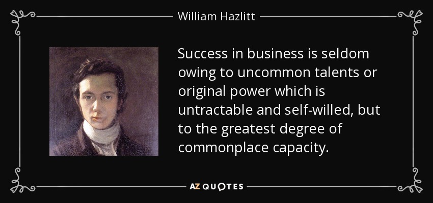 Success in business is seldom owing to uncommon talents or original power which is untractable and self-willed, but to the greatest degree of commonplace capacity. - William Hazlitt