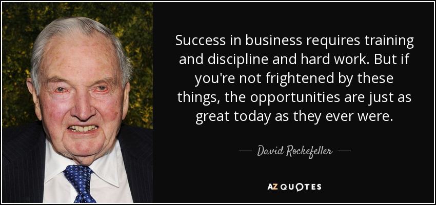 Success in business requires training and discipline and hard work. But if you're not frightened by these things, the opportunities are just as great today as they ever were. - David Rockefeller