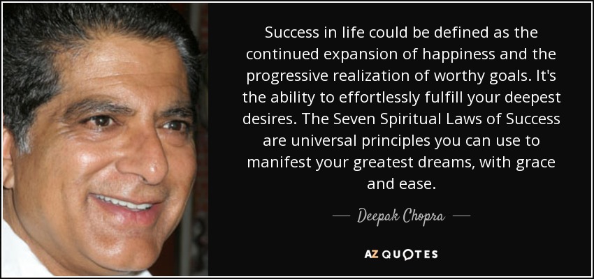Success in life could be defined as the continued expansion of happiness and the progressive realization of worthy goals. It's the ability to effortlessly fulfill your deepest desires. The Seven Spiritual Laws of Success are universal principles you can use to manifest your greatest dreams, with grace and ease. - Deepak Chopra