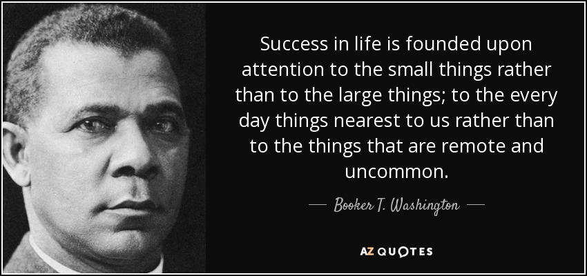 Success in life is founded upon attention to the small things rather than to the large things; to the every day things nearest to us rather than to the things that are remote and uncommon. - Booker T. Washington