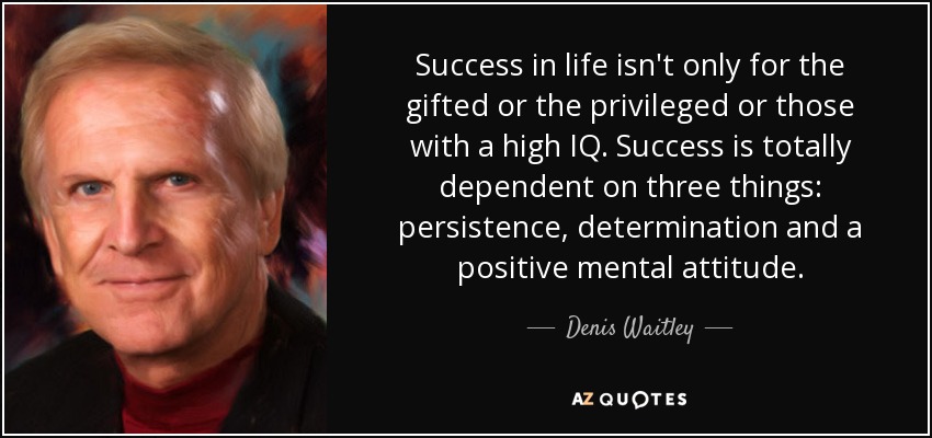 Success in life isn't only for the gifted or the privileged or those with a high IQ. Success is totally dependent on three things: persistence, determination and a positive mental attitude. - Denis Waitley