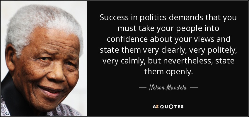 Success in politics demands that you must take your people into confidence about your views and state them very clearly, very politely, very calmly, but nevertheless, state them openly. - Nelson Mandela