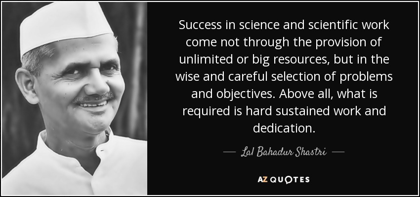 Success in science and scientific work come not through the provision of unlimited or big resources, but in the wise and careful selection of problems and objectives. Above all, what is required is hard sustained work and dedication. - Lal Bahadur Shastri
