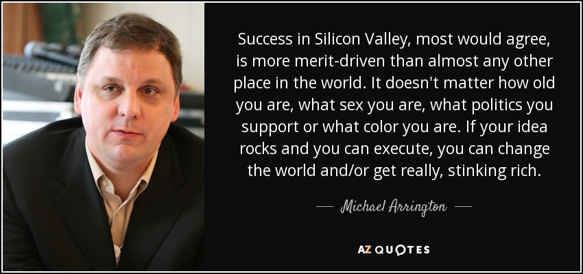Success in Silicon Valley, most would agree, is more merit-driven than almost any other place in the world. It doesn't matter how old you are, what sex you are, what politics you support or what color you are. If your idea rocks and you can execute, you can change the world and/or get really, stinking rich. - Michael Arrington