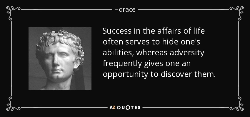 Success in the affairs of life often serves to hide one's abilities, whereas adversity frequently gives one an opportunity to discover them. - Horace