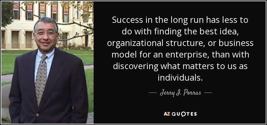 Success in the long run has less to do with finding the best idea, organizational structure, or business model for an enterprise, than with discovering what matters to us as individuals. - Jerry I. Porras