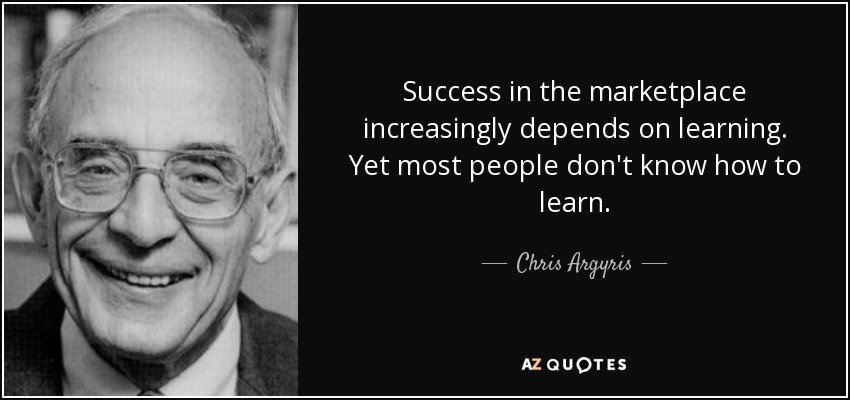 Success in the marketplace increasingly depends on learning. Yet most people don't know how to learn. - Chris Argyris