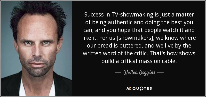 Success in TV-showmaking is just a matter of being authentic and doing the best you can, and you hope that people watch it and like it. For us [showmakers], we know where our bread is buttered, and we live by the written word of the critic. That's how shows build a critical mass on cable. - Walton Goggins