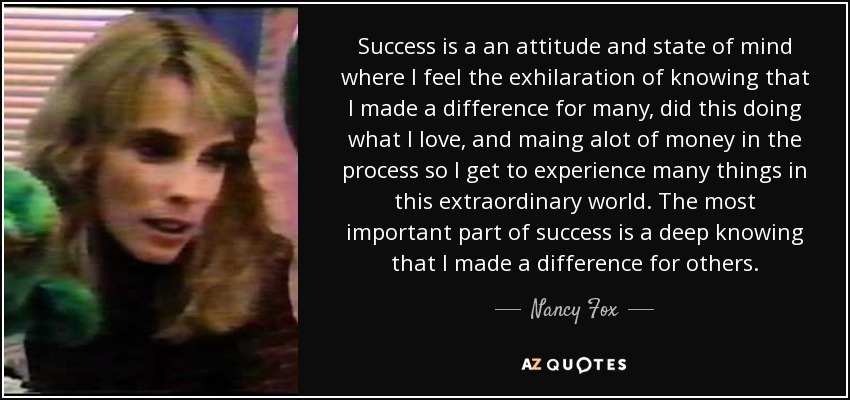 Success is a an attitude and state of mind where I feel the exhilaration of knowing that I made a difference for many, did this doing what I love, and maing alot of money in the process so I get to experience many things in this extraordinary world. The most important part of success is a deep knowing that I made a difference for others. - Nancy Fox