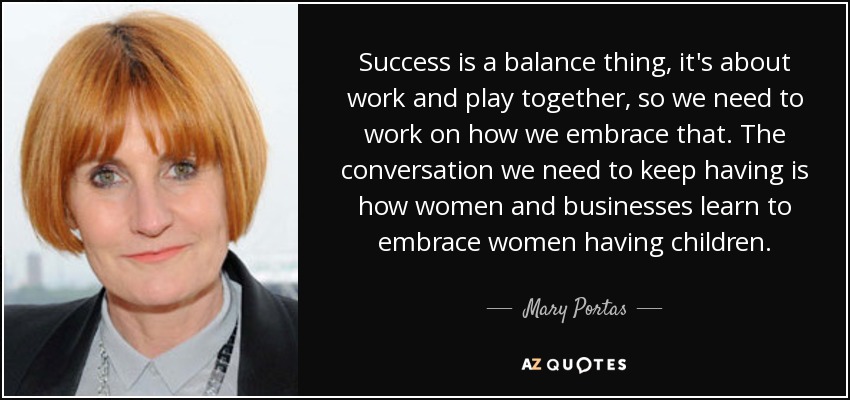 Success is a balance thing, it's about work and play together, so we need to work on how we embrace that. The conversation we need to keep having is how women and businesses learn to embrace women having children. - Mary Portas